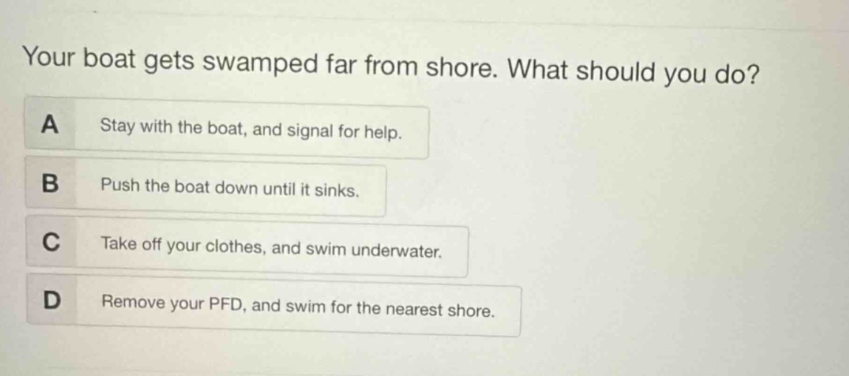 your boat gets swamped far from shore. what should you do?\na stay with the boat, and signal for help.\nb push the boat down until it sinks.\nc take off your clothes, and swim underwater.\nd remove your pfd, and swim for the nearest shore.