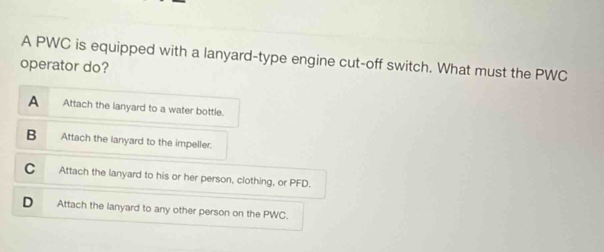 a pwc is equipped with a lanyard - type engine cut - off switch. what must the pwc operator do?\na attach the lanyard to a water bottle.\nb attach the lanyard to the impeller.\nc attach the lanyard to his or her person, clothing, or pfd.\nd attach the lanyard to any other person on the pwc.