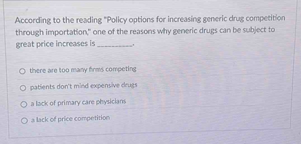 according to the reading \policy options for increasing generic drug competition through importation,\ one of the reasons why generic drugs can be subject to great price increases is __________. there are too many firms competing patients dont mind expensive drugs a lack of primary care physicians a lack of price competition