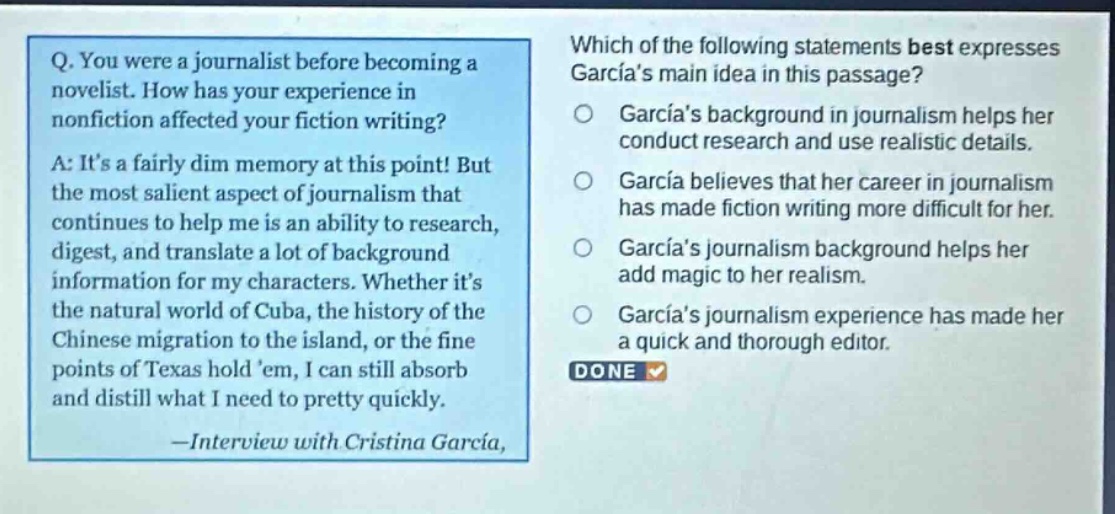 q. you were a journalist before becoming a novelist. how has your experience in nonfiction affected your fiction writing? a: its a fairly dim memory at this point! but the most salient aspect of journalism that continues to help me is an ability to research, digest, and translate a lot of background information for my characters. whether its the natural world of cuba, the history of the chinese migration to the island, or the fine points of texas hold em, i can still absorb and distill what i need to pretty quickly. —interview with cristina garcia, which of the following statements best expresses garcias main idea in this passage? garcias background in journalism helps her conduct research and use realistic details. garcia believes that her career in journalism has made fiction writing more difficult for her. garcias journalism background helps her add magic to her realism. garcias journalism experience has made her a quick and thorough editor. done