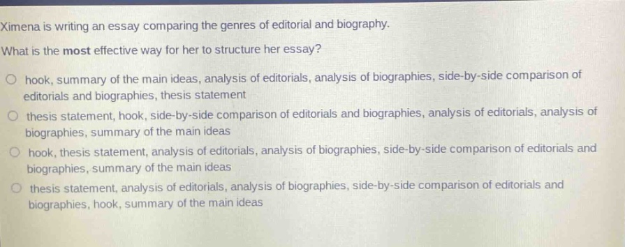 ximena is writing an essay comparing the genres of editorial and biography. what is the most effective way for her to structure her essay?\n- hook, summary of the main ideas, analysis of editorials, analysis of biographies, side - by - side comparison of editorials and biographies, thesis statement\n- thesis statement, hook, side - by - side comparison of editorials and biographies, analysis of editorials, analysis of biographies, summary of the main ideas\n- hook, thesis statement, analysis of editorials, analysis of biographies, side - by - side comparison of editorials and biographies, summary of the main ideas\n- thesis statement, analysis of editorials, analysis of biographies, side - by - side comparison of editorials and biographies, hook, summary of the main ideas