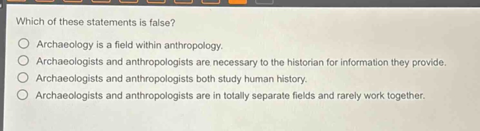which of these statements is false?\no archaeology is a field within anthropology.\no archaeologists and anthropologists are necessary to the historian for information they provide.\no archaeologists and anthropologists both study human history.\no archaeologists and anthropologists are in totally separate fields and rarely work together.