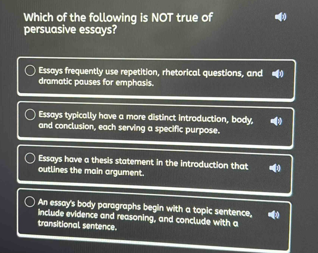 which of the following is not true of persuasive essays?\nessays frequently use repetition, rhetorical questions, and dramatic pauses for emphasis.\nessays typically have a more distinct introduction, body, and conclusion, each serving a specific purpose.\nessays have a thesis statement in the introduction that outlines the main argument.\nan essays body paragraphs begin with a topic sentence, include evidence and reasoning, and conclude with a transitional sentence.