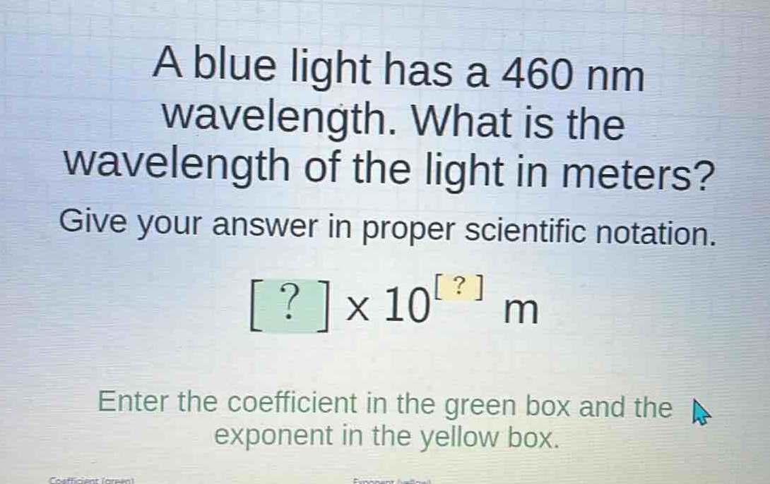 a blue light has a 460 nm wavelength. what is the wavelength of the light in meters? give your answer in proper scientific notation. ?×10^? m enter the coefficient in the green box and the exponent in the yellow box.