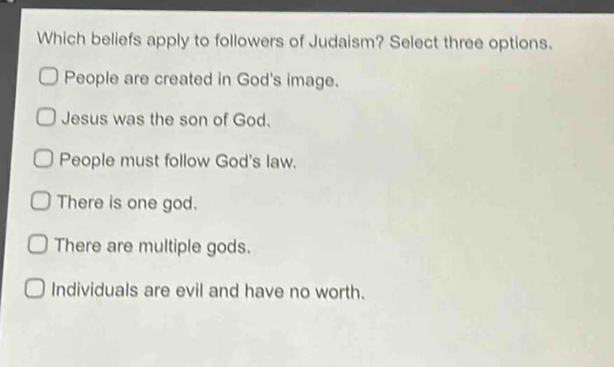 which beliefs apply to followers of judaism? select three options.\npeople are created in gods image.\njesus was the son of god.\npeople must follow gods law.\nthere is one god.\nthere are multiple gods.\nindividuals are evil and have no worth.