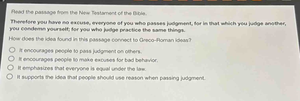 read the passage from the new testament of the bible. therefore you have no excuse, everyone of you who passes judgment, for in that which you judge another, you condemn yourself; for you who judge practice the same things. how does the idea found in this passage connect to greco - roman ideas? it encourages people to pass judgment on others. it encourages people to make excuses for bad behavior. it emphasizes that everyone is equal under the law. it supports the idea that people should use reason when passing judgment.