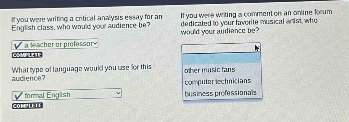 if you were writing a critical analysis essay for an english class, who would your audience be? a teacher or professor complete what type of language would you use for this audience? formal english complete if you were writing a comment on an online forum dedicated to your favorite musical artist, who would your audience be? other music fans computer technicians business professionals