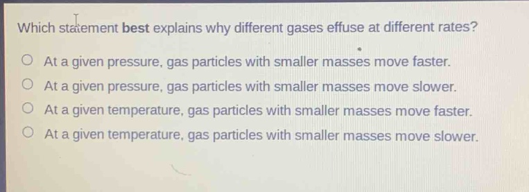 which statement best explains why different gases effuse at different rates?\no at a given pressure, gas particles with smaller masses move faster.\no at a given pressure, gas particles with smaller masses move slower.\no at a given temperature, gas particles with smaller masses move faster.\no at a given temperature, gas particles with smaller masses move slower.