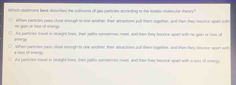 which statement best describes the collisions of gas particles according to the kinetic - molecular theory?\no when particles pass close enough to one another, their attractions pull them together, and then they bounce apart with no gain or loss of energy.\no as particles travel in straight lines, their paths sometimes meet, and then they bounce apart with no gain or loss of energy.\no when particles pass close enough to one another, their attractions pull them together, and then they bounce apart with a loss of energy.\no as particles travel in straight lines, their paths sometimes meet, and then they bounce apart with a loss of energy.