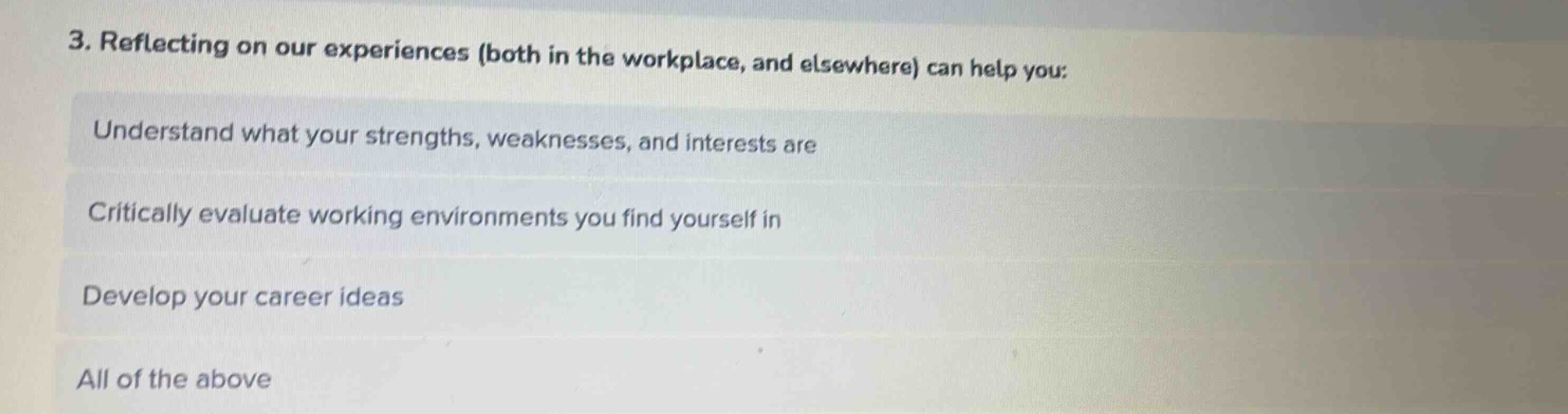 3. reflecting on our experiences (both in the workplace, and elsewhere) can help you:\nunderstand what your strengths, weaknesses, and interests are\ncritically evaluate working environments you find yourself in\ndevelop your career ideas\nall of the above