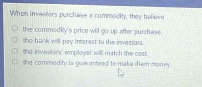 when investors purchase a commodity, they believe\nthe commoditys price will go up after purchase.\nthe bank will pay interest to the investors.\nthe investors employer will match the cost.\nthe commodity is guaranteed to make them money.
