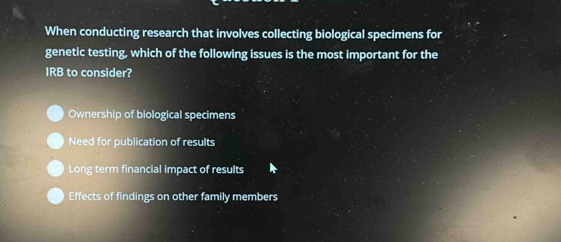 when conducting research that involves collecting biological specimens for genetic testing, which of the following issues is the most important for the irb to consider?\nownership of biological specimens\nneed for publication of results\nlong term financial impact of results\neffects of findings on other family members
