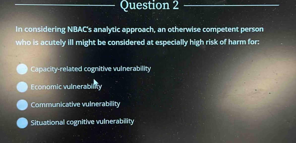 question 2\nin considering nbacs analytic approach, an otherwise competent person who is acutely ill might be considered at especially high risk of harm for:\ncapacity - related cognitive vulnerability\neconomic vulnerability\ncommunicative vulnerability\nsituational cognitive vulnerability