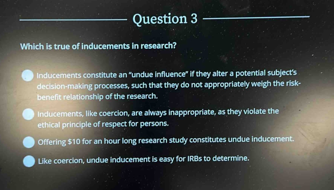 question 3\nwhich is true of inducements in research?\ninducements constitute an “undue influence” if they alter a potential subject’s decision - making processes, such that they do not appropriately weigh the risk - benefit relationship of the research.\ninducements, like coercion, are always inappropriate, as they violate the ethical principle of respect for persons.\noffering $10 for an hour long research study constitutes undue inducement.\nlike coercion, undue inducement is easy for irbs to determine.