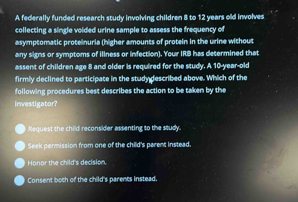a federally funded research study involving children 8 to 12 years old involves collecting a single voided urine sample to assess the frequency of asymptomatic proteinuria (higher amounts of protein in the urine without any signs or symptoms of illness or infection). your irb has determined that assent of children age 8 and older is required for the study. a 10 - year - old firmly declined to participate in the study described above. which of the following procedures best describes the action to be taken by the investigator? request the child reconsider assenting to the study. seek permission from one of the childs parent instead. honor the childs decision. consent both of the childs parents instead.