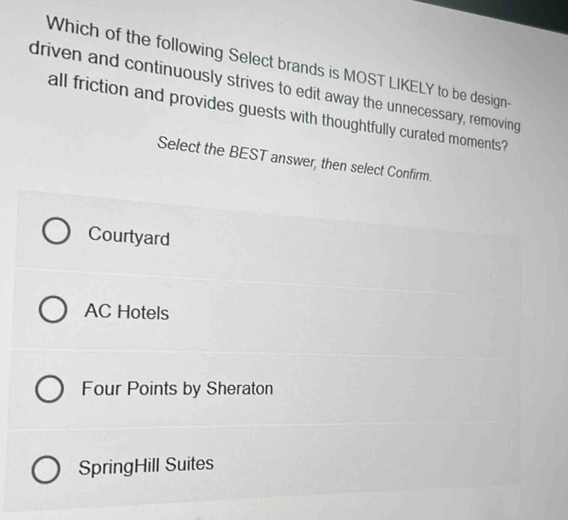 which of the following select brands is most likely to be design - driven and continuously strives to edit away the unnecessary, removing all friction and provides guests with thoughtfully curated moments? select the best answer, then select confirm. courtyard ac hotels four points by sheraton springhill suites
