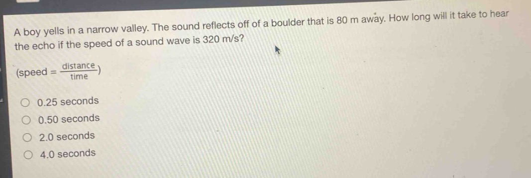 a boy yells in a narrow valley. the sound reflects off of a boulder that is 80 m away. how long will it take to hear the echo if the speed of a sound wave is 320 m/s? (speed = \\frac{distance}{time}) 0.25 seconds 0.50 seconds 2.0 seconds 4.0 seconds