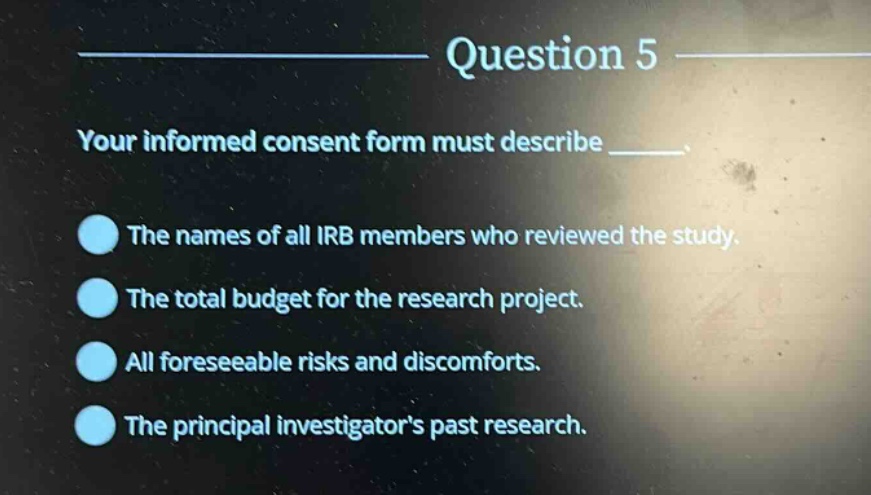 question 5\nyour informed consent form must describe ____.\nthe names of all irb members who reviewed the study.\nthe total budget for the research project.\nall foreseeable risks and discomforts.\nthe principal investigators past research.