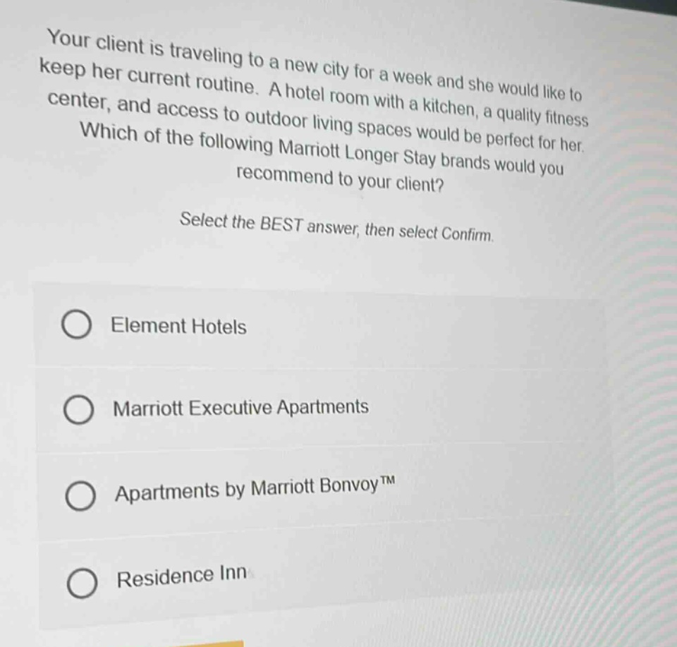 your client is traveling to a new city for a week and she would like to keep her current routine. a hotel room with a kitchen, a quality fitness center, and access to outdoor living spaces would be perfect for her. which of the following marriott longer stay brands would you recommend to your client? select the best answer, then select confirm. element hotels marriott executive apartments apartments by marriott bonvoy™ residence inn