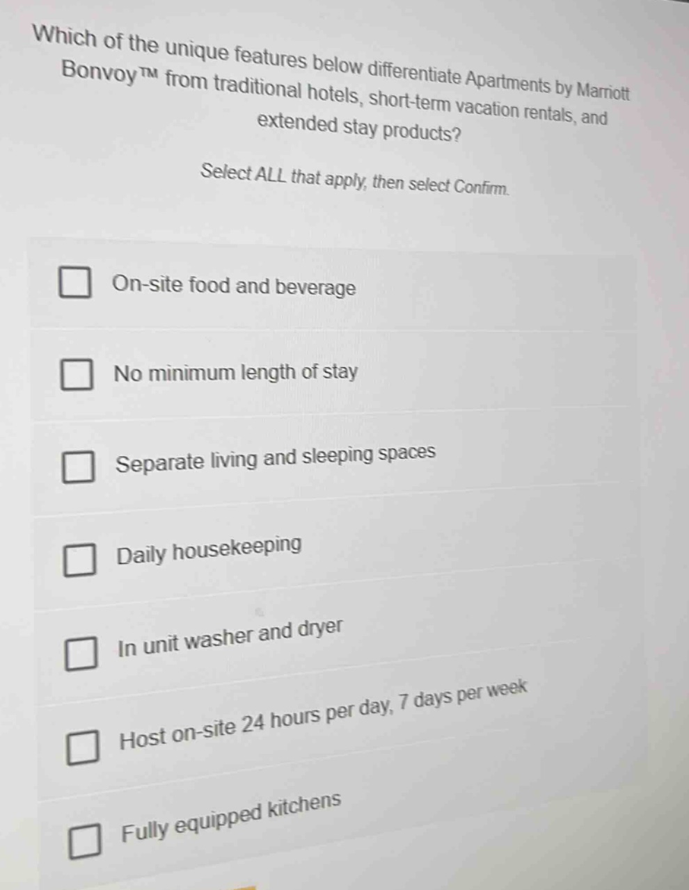 which of the unique features below differentiate apartments by marriott bonvoy™ from traditional hotels, short - term vacation rentals, and extended stay products? select all that apply, then select confirm. on - site food and beverage no minimum length of stay separate living and sleeping spaces daily housekeeping in unit washer and dryer host on - site 24 hours per day, 7 days per week fully equipped kitchens