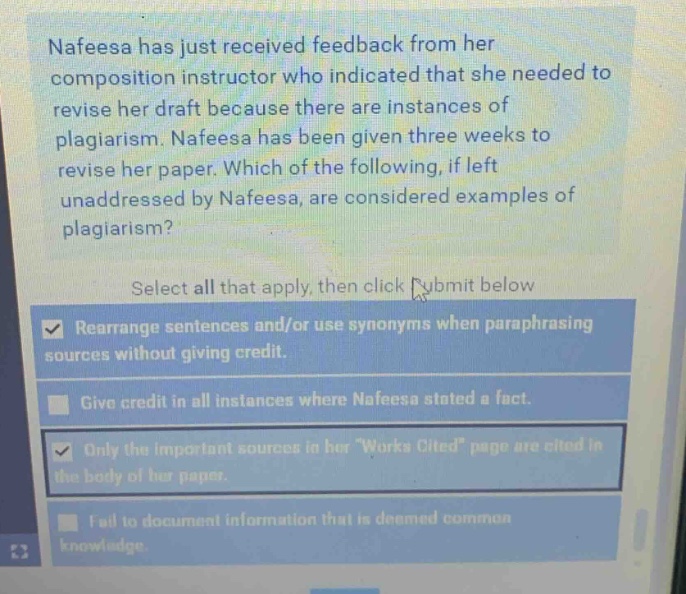 nafeesa has just received feedback from her composition instructor who indicated that she needed to revise her draft because there are instances of plagiarism. nafeesa has been given three weeks to revise her paper. which of the following, if left unaddressed by nafeesa, are considered examples of plagiarism? select all that apply, then click submit below. rearrange sentences and/or use synonyms when paraphrasing sources without giving credit. give credit in all instances where nafeesa stated a fact. only the important sources in her works cited page are cited in the body of her paper. fail to document information that is deemed common knowledge.