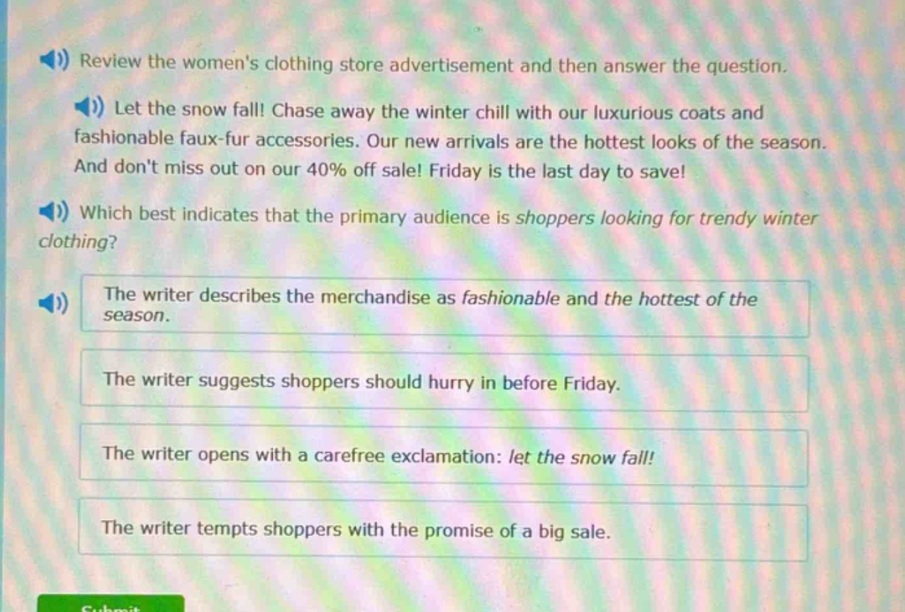review the womens clothing store advertisement and then answer the question. let the snow fall! chase away the winter chill with our luxurious coats and fashionable faux - fur accessories. our new arrivals are the hottest looks of the season. and dont miss out on our 40% off sale! friday is the last day to save! which best indicates that the primary audience is shoppers looking for trendy winter clothing? the writer describes the merchandise as fashionable and the hottest of the season. the writer suggests shoppers should hurry in before friday. the writer opens with a carefree exclamation: let the snow fall! the writer tempts shoppers with the promise of a big sale.