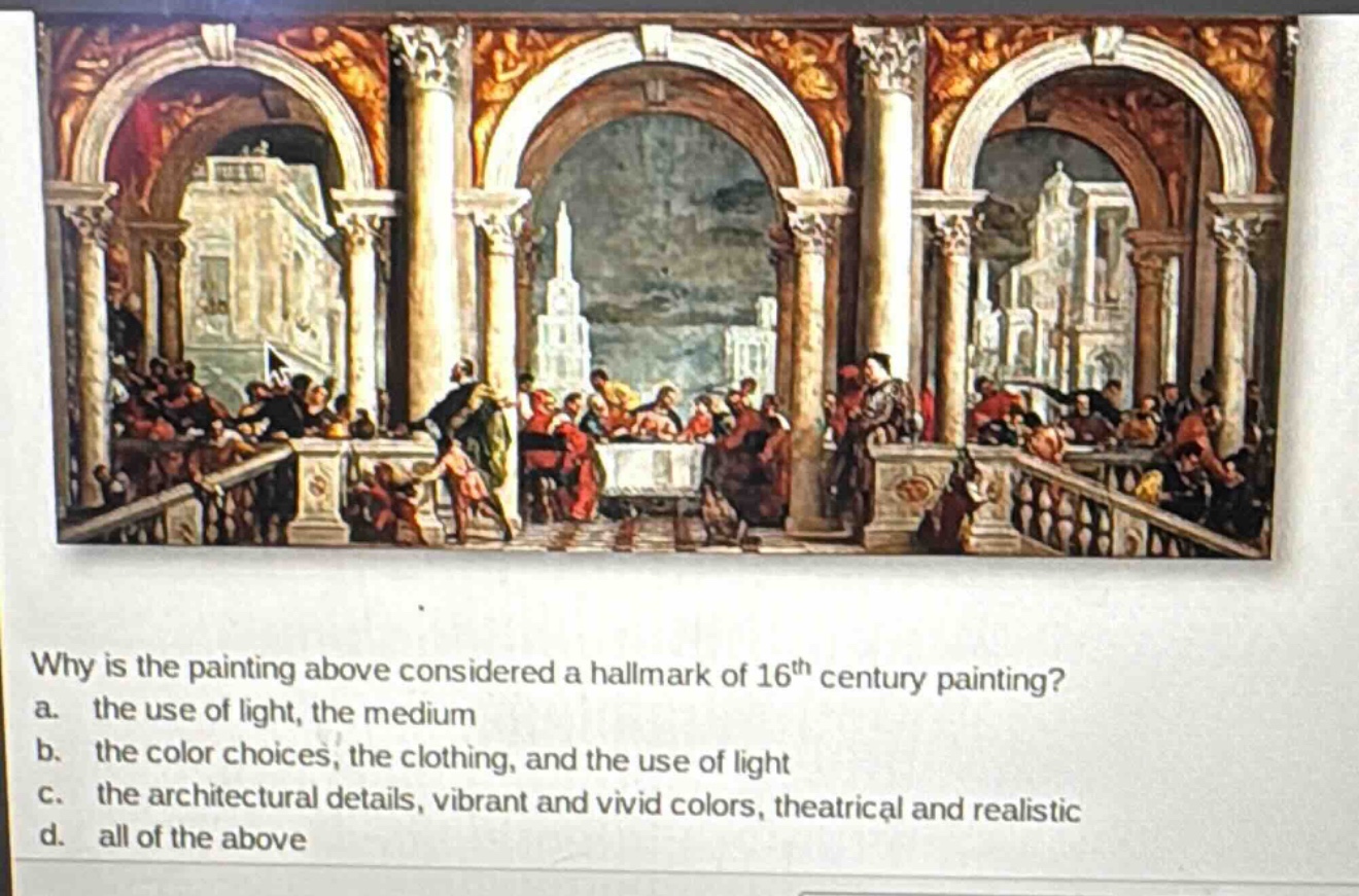 why is the painting above considered a hallmark of 16th century painting?\na. the use of light, the medium\nb. the color choices, the clothing, and the use of light\nc. the architectural details, vibrant and vivid colors, theatrical and realistic\nd. all of the above