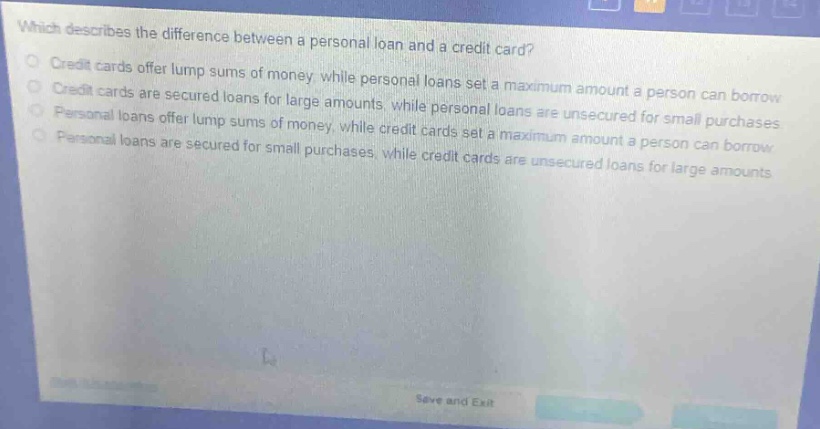 which describes the difference between a personal loan and a credit card?\ncredit cards offer lump sums of money, while personal loans set a maximum amount a person can borrow\ncredit cards are secured loans for large amounts, while personal loans are unsecured for small purchases\npersonal loans offer lump sums of money, while credit cards set a maximum amount a person can borrow\npersonal loans are secured for small purchases, while credit cards are unsecured loans for large amounts