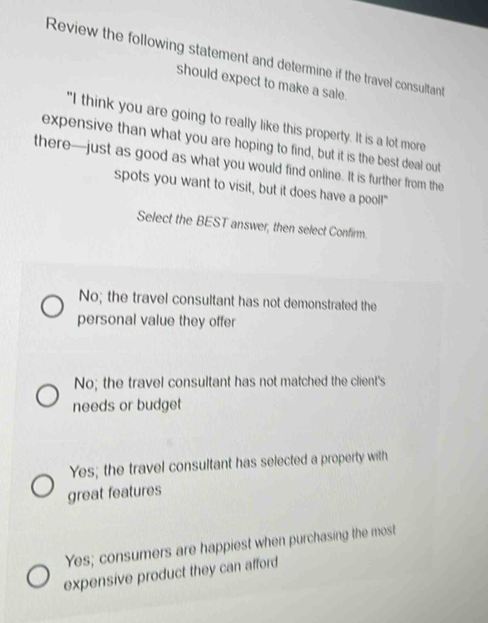 review the following statement and determine if the travel consultant should expect to make a sale. \i think you are going to really like this property. it is a lot more expensive than what you are hoping to find, but it is the best deal out there—just as good as what you would find online. it is further from the spots you want to visit, but it does have a pool!\ select the best answer, then select confirm. no; the travel consultant has not demonstrated the personal value they offer no; the travel consultant has not matched the clients needs or budget yes; the travel consultant has selected a property with great features yes; consumers are happiest when purchasing the most expensive product they can afford