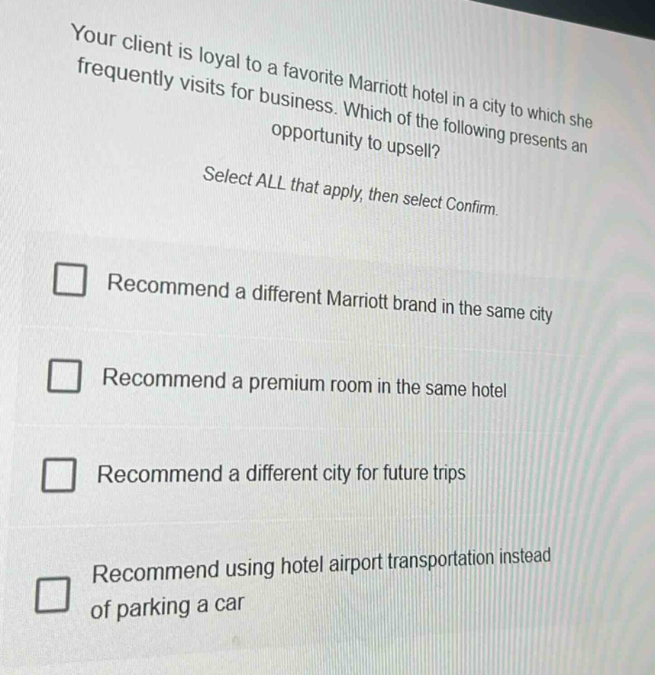your client is loyal to a favorite marriott hotel in a city to which she frequently visits for business. which of the following presents an opportunity to upsell? select all that apply, then select confirm. recommend a different marriott brand in the same city recommend a premium room in the same hotel recommend a different city for future trips recommend using hotel airport transportation instead of parking a car