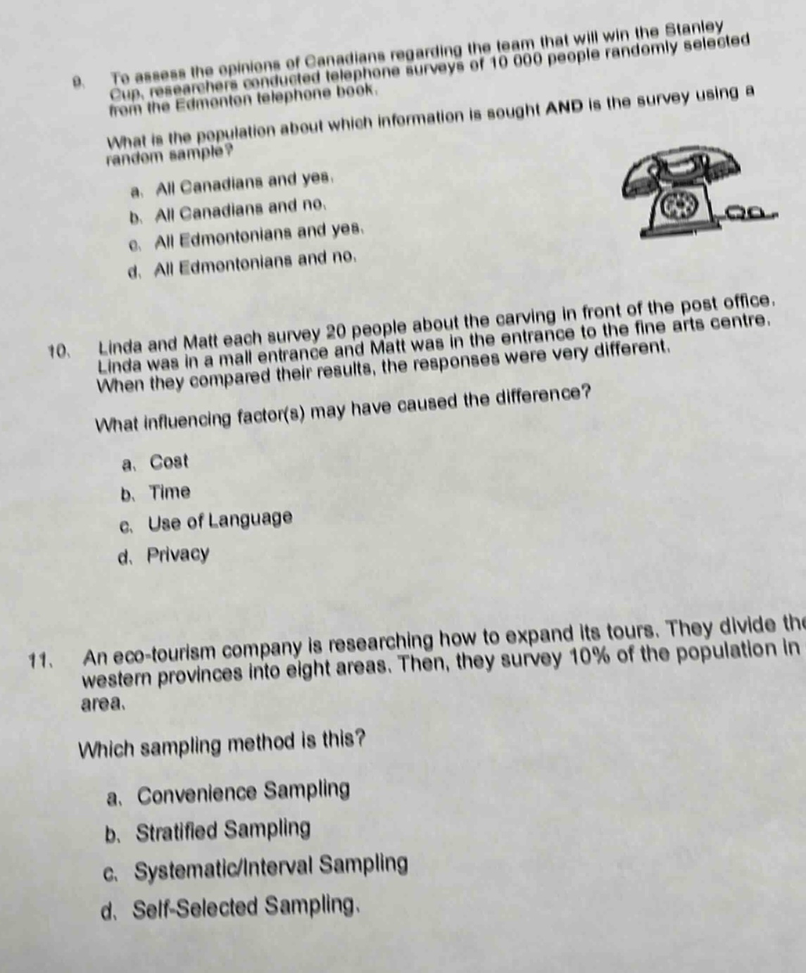 9. to assess the opinions of canadians regarding the team that will win the stanley cup, researchers conducted telephone surveys of 10 000 people randomly selected from the edmonton telephone book. what is the population about which information is sought and is the survey using a random sample? a. all canadians and yes. b. all canadians and no. c. all edmontonians and yes. d. all edmontonians and no. 10. linda and matt each survey 20 people about the carving in front of the post office. linda was in a mall entrance and matt was in the entrance to the fine arts centre. when they compared their results, the responses were very different. what influencing factor(s) may have caused the difference? a. cost b. time c. use of language d. privacy 11. an eco - tourism company is researching how to expand its tours. they divide the western provinces into eight areas. then, they survey 10% of the population in area. which sampling method is this? a. convenience sampling b. stratified sampling c. systematic/interval sampling d. self - selected sampling.