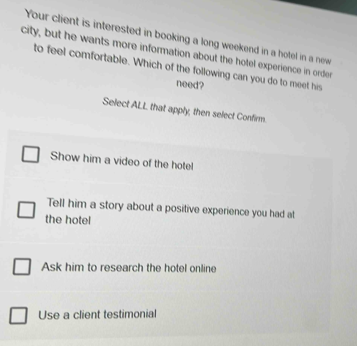 your client is interested in booking a long weekend in a hotel in a new city, but he wants more information about the hotel experience in order to feel comfortable. which of the following can you do to meet his need? select all that apply, then select confirm. show him a video of the hotel tell him a story about a positive experience you had at the hotel ask him to research the hotel online use a client testimonial