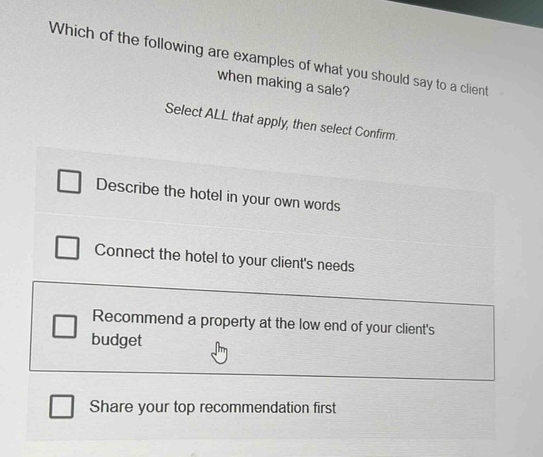 which of the following are examples of what you should say to a client when making a sale? select all that apply, then select confirm. describe the hotel in your own words connect the hotel to your clients needs recommend a property at the low end of your clients budget share your top recommendation first