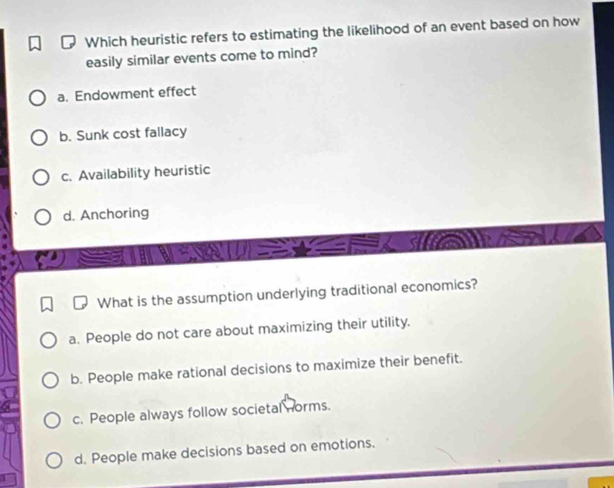 which heuristic refers to estimating the likelihood of an event based on how easily similar events come to mind?\n a. endowment effect\n b. sunk cost fallacy\n c. availability heuristic\n d. anchoring\n\nwhat is the assumption underlying traditional economics?\n a. people do not care about maximizing their utility.\n b. people make rational decisions to maximize their benefit.\n c. people always follow societal norms.\n d. people make decisions based on emotions.