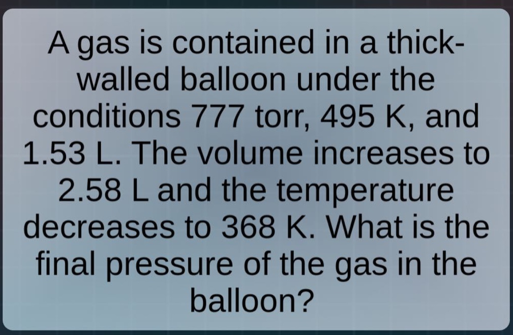 a gas is contained in a thick - walled balloon under the conditions 777 torr, 495 k, and 1.53 l. the volume increases to 2.58 l and the temperature decreases to 368 k. what is the final pressure of the gas in the balloon?