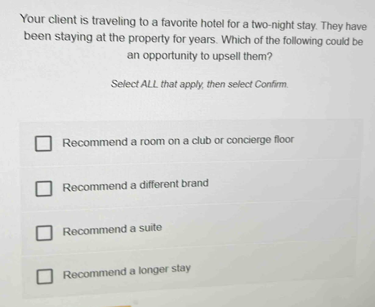 your client is traveling to a favorite hotel for a two - night stay. they have been staying at the property for years. which of the following could be an opportunity to upsell them? select all that apply, then select confirm. recommend a room on a club or concierge floor recommend a different brand recommend a suite recommend a longer stay