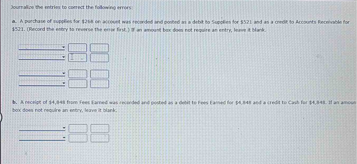 journalize the entries to correct the following errors:\na. a purchase of supplies for $268 on account was recorded and posted as a debit to supplies for $521 and as a credit to accounts receivable for $521. (record the entry to reverse the error first.) if an amount box does not require an entry, leave it blank.\nb. a receipt of $4,848 from fees earned was recorded and posted as a debit to fees earned for $4,848 and a credit to cash for $4,848. if an amount box does not require an entry, leave it blank.