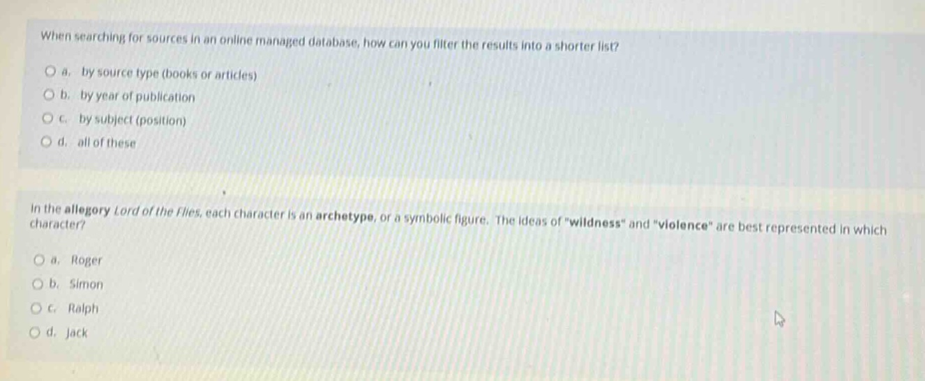 when searching for sources in an online managed database, how can you filter the results into a shorter list?\no a. by source type (books or articles)\no b. by year of publication\no c. by subject (position)\no d. all of these\n\nin the allegory lord of the flies, each character is an archetype, or a symbolic figure. the ideas of \wildness\ and \violence\ are best represented in which character?\no a. roger\no b. simon\no c. ralph\no d. jack
