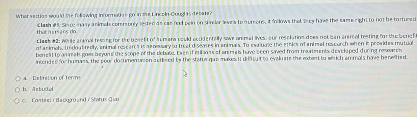 what section would the following information go in the lincoln - douglas debate?\nclash #1: since many animals commonly tested on can feel pain on similar levels to humans, it follows that they have the same right to not be tortured that humans do.\nclash #2: while animal testing for the benefit of humans could accidentally save animal lives, our resolution does not ban animal testing for the benefit of animals. undoubtedly, animal research is necessary to treat diseases in animals. to evaluate the ethics of animal research when it provides mutual benefit to animals goes beyond the scope of the debate. even if millions of animals have been saved from treatments developed during research intended for humans, the poor documentation outlined by the status quo makes it difficult to evaluate the extent to which animals have benefited.\no a. definition of terms\no b. rebuttal\no c. context / background / status quo