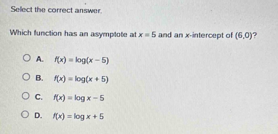 select the correct answer. which function has an asymptote at x = 5 and an x - intercept of (6,0)? a. $f(x)=log(x - 5)$ b. $f(x)=log(x + 5)$ c. $f(x)=log x-5$ d. $f(x)=log x + 5$