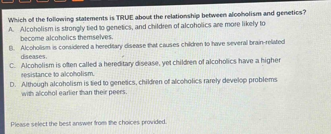 which of the following statements is true about the relationship between alcoholism and genetics? a. alcoholism is strongly tied to genetics, and children of alcoholics are more likely to become alcoholics themselves. b. alcoholism is considered a hereditary disease that causes children to have several brain - related diseases. c. alcoholism is often called a hereditary disease, yet children of alcoholics have a higher resistance to alcoholism. d. although alcoholism is tied to genetics, children of alcoholics rarely develop problems with alcohol earlier than their peers. please select the best answer from the choices provided.