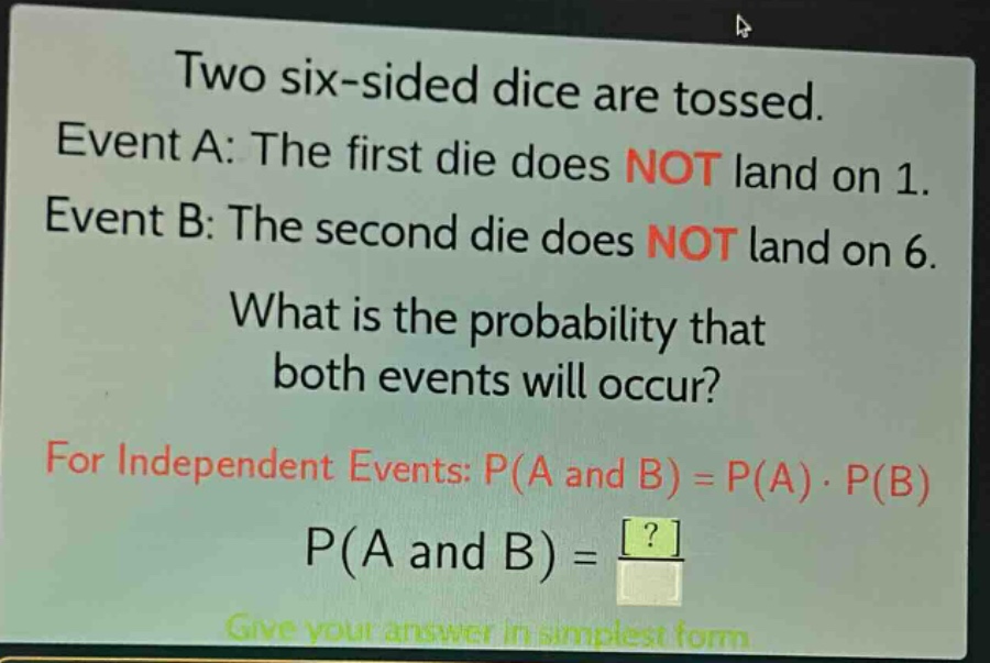 two six - sided dice are tossed. event a: the first die does not land on 1. event b: the second die does not land on 6. what is the probability that both events will occur? for independent events: p(a and b)=p(a)·p(b) p(a and b)=? give your answer in simplest form