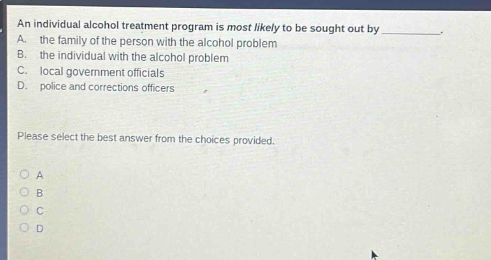 an individual alcohol treatment program is most likely to be sought out by ________. a. the family of the person with the alcohol problem b. the individual with the alcohol problem c. local government officials d. police and corrections officers please select the best answer from the choices provided.