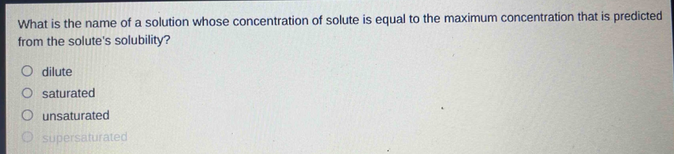 what is the name of a solution whose concentration of solute is equal to the maximum concentration that is predicted from the solutes solubility?\n○ dilute\n○ saturated\n○ unsaturated\n○ supersaturated