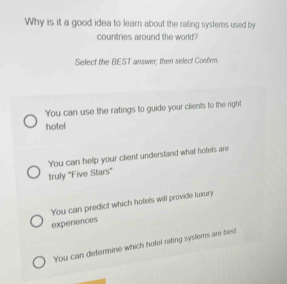 why is it a good idea to learn about the rating systems used by countries around the world? select the best answer, then select confirm. you can use the ratings to guide your clients to the right hotel you can help your client understand what hotels are truly \five stars\ you can predict which hotels will provide luxury experiences you can determine which hotel rating systems are best