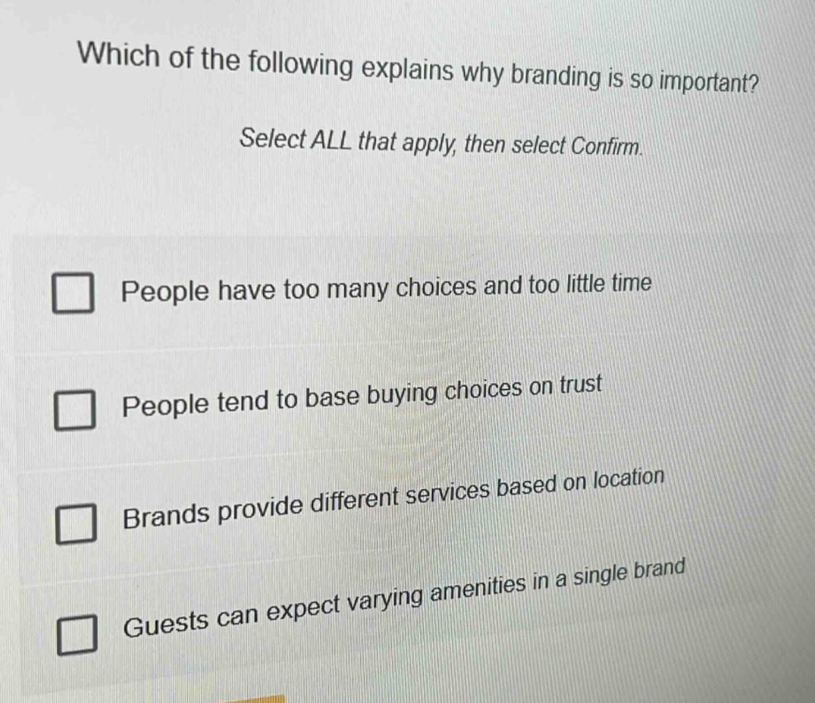 which of the following explains why branding is so important? select all that apply, then select confirm. people have too many choices and too little time people tend to base buying choices on trust brands provide different services based on location guests can expect varying amenities in a single brand