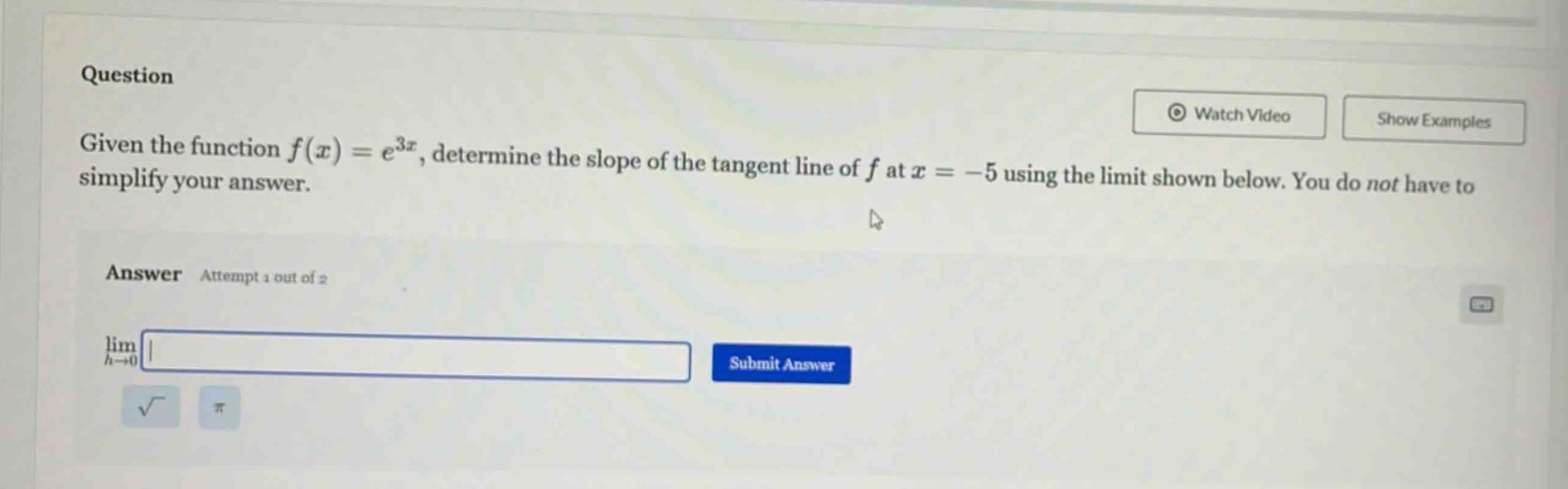 question given the function $f(x)=e^{3x}$, determine the slope of the tangent line of $f$ at $x = - 5$ using the limit shown below. you do not have to simplify your answer. answer attempt 1 out of 2 $lim_{h\rightarrow0}$