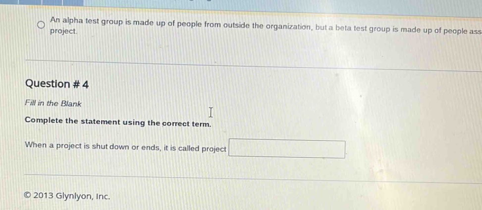 question # 4\nfill in the blank\ncomplete the statement using the correct term.\nwhen a project is shut down or ends, it is called project \n© 2013 glynyon, inc.