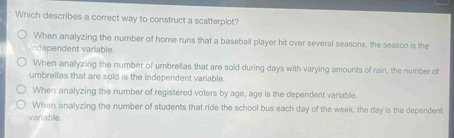 which describes a correct way to construct a scatterplot?\nwhen analyzing the number of home runs that a baseball player hit over several seasons, the season is the independent variable.\nwhen analyzing the number of umbrellas that are sold during days with varying amounts of rain, the number of umbrellas that are sold is the independent variable.\nwhen analyzing the number of registered voters by age, age is the dependent variable.\nwhen analyzing the number of students that ride the school bus each day of the week, the day is the dependent variable.