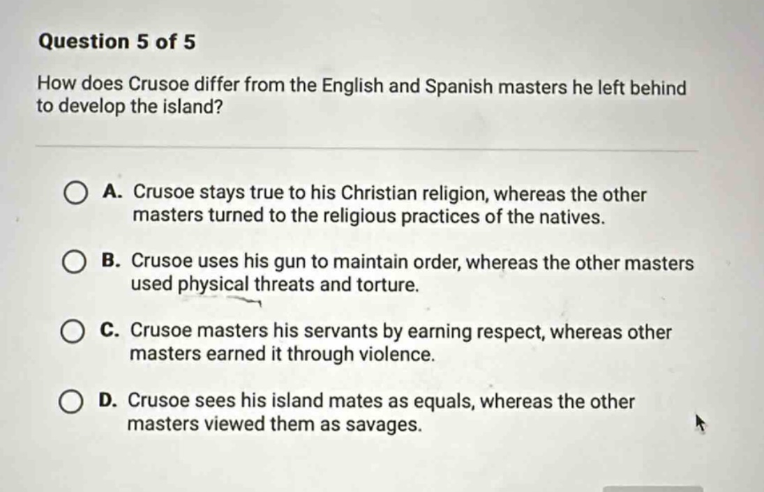 question 5 of 5\nhow does crusoe differ from the english and spanish masters he left behind to develop the island?\na. crusoe stays true to his christian religion, whereas the other masters turned to the religious practices of the natives.\nb. crusoe uses his gun to maintain order, whereas the other masters used physical threats and torture.\nc. crusoe masters his servants by earning respect, whereas other masters earned it through violence.\nd. crusoe sees his island mates as equals, whereas the other masters viewed them as savages.
